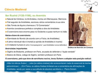 Ibn Rushd (1126-1198), ou Averróis
Natural de Córdova, no Al-Andalus, morreu em Marraquexe, Marrocos
Fiel seguidor de Aristóteles, escreveu vários comentários à sua obra
São Tomás de Aquino chamava-o “O Comentador”
Averróis considerava perfeita e completa a obra de Aristóteles
O averroísmo teve enorme peso no Ocidente e quase nenhum no Islão
Ideias-chave do averroísmo
Eternidade do Mundo (de acordo com a Física, de Aristóteles)
A alma individual não é imortal (a opinião de Aristóteles é incerta)
O intelecto humano é uno (“monopsiquismo”, que Aristóteles nunca defendeu)
Averroístas importantes
Sigério de Brabante, professor em Paris, acusado de defender a “dupla verdade”
Boécio de Dácia, colega de Sigério, também professor em Paris
O averroísmo, pelo que teve de servilismo nocivo, levou Duhem a adoptar esta posição radical:
Ciência Medieval
12
Estátua de Averróis em Córdova
«Não há ciência Árabe (…) eles [os sábios árabes] não acrescentaram nada de essencial às teorias
astronómicas (…) Em Física, os sábios Árabes limitaram-se a comentários às afirmações de
Aristóteles, sendo por vezes a sua atitude de absoluto servilismo.» - Pierre Duhem
12
 