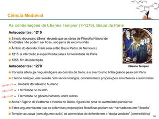 As condenações de Etienne Tempier (?-1279), Bispo de Paris
Antecedentes: 1210
Sínodo diocesano (Sens) decreta que as obras de Filosofia Natural de
Aristóteles não podem ser lidas, sob pena de excomunhão
Âmbito do decreto: Paris (era então Bispo Pedro de Nemours)
1215: a interdição é especificada para a Universidade de Paris
1255: fim da interdição
Antecedentes: 1270
Por esta altura, já ninguém ligava ao decreto de Sens, e o averroísmo tinha grande peso em Paris
Etienne Tempier, em reunião com vários teólogos, condena treze proposições aristotélicas e averroístas
Unidade do intelecto humano
Eternidade do mundo
Eternidade do género humano, entre outras
Alvos? Sigério de Brabante e Boécio de Dácia, figuras de proa do averroísmo parisiense
Estes argumentavam que as polémicas proposições filosóficas podiam ser “verdadeiras em Filosofia”
Tempier acusava (com alguma razão) os averroístas de defenderem a “dupla verdade” (contraditória)
Ciência Medieval
14
Etienne Tempier
14
 