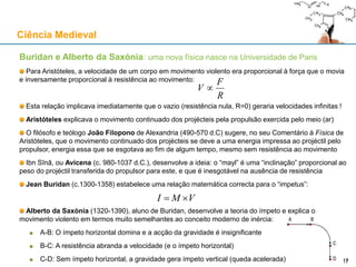Buridan e Alberto da Saxónia: uma nova física nasce na Universidade de Paris
Para Aristóteles, a velocidade de um corpo em movimento violento era proporcional à força que o movia
e inversamente proporcional à resistência ao movimento:
Esta relação implicava imediatamente que o vazio (resistência nula, R=0) geraria velocidades infinitas !
Aristóteles explicava o movimento continuado dos projécteis pela propulsão exercida pelo meio (ar)
O filósofo e teólogo João Filopono de Alexandria (490-570 d.C) sugere, no seu Comentário à Física de
Aristóteles, que o movimento continuado dos projécteis se deve a uma energia impressa ao projéctil pelo
propulsor, energia essa que se esgotava ao fim de algum tempo, mesmo sem resistência ao movimento
Ibn Sīnā, ou Avicena (c. 980-1037 d.C.), desenvolve a ideia: o “mayl” é uma “inclinação” proporcional ao
peso do projéctil transferida do propulsor para este, e que é inesgotável na ausência de resistência
Jean Buridan (c.1300-1358) estabelece uma relação matemática correcta para o “impetus”:
Alberto da Saxónia (1320-1390), aluno de Buridan, desenvolve a teoria do ímpeto e explica o
movimento violento em termos muito semelhantes ao conceito moderno de inércia:
A-B: O ímpeto horizontal domina e a acção da gravidade é insignificante
B-C: A resistência abranda a velocidade (e o ímpeto horizontal)
C-D: Sem ímpeto horizontal, a gravidade gera ímpeto vertical (queda acelerada)
Ciência Medieval
17
R
F
V 
VMI 
17
 