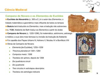 Campano de Novara e os Elementos de Euclides
Euclides de Alexandria (c. 300 a.C.) é o autor dos Elementos, o
tratado matemático e geométrico mais influente de todos os tempos
Boécio terá traduzido os Elementos, mas a tradução não sobreviveu
c. 1120, Adelardo de Bath traduz os Elementos a partir do árabe
Campano de Novara (c. 1220-1296), foi matemático, astrónomo, astrólogo
e médico; a sua obra mais famosa é a revisão da tradução de Adelardo
Foi capelão dos Papas Urbano IV, Adriano V, Nicolau IV e Bonifácio VIII
Obras de Campano de Novara:
Elementa [de Euclides], 1255–1259
Theorica planetarum 1261–1264
Computus maior, 1268
Tractatus de sphera, depois de 1268
De quadratura circuli
De quadrante
Tres circulos in astrolapsu descriptos
Tractatus de astrologia indicaria
Ciência Medieval
1818
 