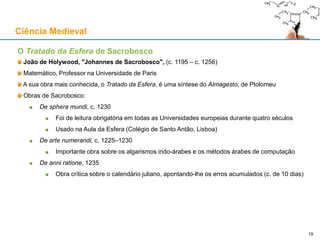O Tratado da Esfera de Sacrobosco
João de Holywood, "Johannes de Sacrobosco", (c. 1195 – c. 1256)
Matemático, Professor na Universidade de Paris
A sua obra mais conhecida, o Tratado da Esfera, é uma síntese do Almagesto, de Ptolomeu
Obras de Sacrobosco:
De sphera mundi, c. 1230
Foi de leitura obrigatória em todas as Universidades europeias durante quatro séculos
Usado na Aula da Esfera (Colégio de Santo Antão, Lisboa)
De arte numerandi, c. 1225–1230
Importante obra sobre os algarismos indo-árabes e os métodos árabes de computação
De anni ratione, 1235
Obra crítica sobre o calendário juliano, apontando-lhe os erros acumulados (c. de 10 dias)
Ciência Medieval
19
 
