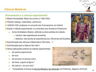 Grosseteste e a ciência experimental
Robert Grosseteste, Bispo de Lincoln (c.1168-1253)
Filósofo, teólogo, matemático, astrónomo
1229/30-1235: professor no convento dos Franciscanos, em Oxford
Expõe o método experimental, no comentário aos Analíticos Posteriores
Como Aristóteles e Boécio, defende os dois sentidos do método:
Indutivo: das experiências às teorias
Dedutivo: das teorias às experiências (ex. Elementos de Euclides)
Subordinação das ciências à Matemática (“De lineis…”)
Contribuições para a Óptica (“De iride”)
Obras (aplicações práticas do método experimental):
De sphera (astronomia)
De luce
De accessu et recessu maris
De lineis, angulis et figuris *
De iride [i.e., do arco-íris] *
* Grosseteste conhecia as leis da reflexão e da refracção (via Ptolomeu, Algazel e Al-Kindi)
Ciência Medieval
20
 