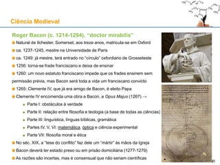 Roger Bacon (c. 1214-1294), “doctor mirabilis”
Natural de Ilchester, Somerset, aos treze anos, matricula-se em Oxford
ca. 1237-1245, mestre na Universidade de Paris
ca. 1249: já mestre, terá entrado no “círculo” oxfordiano de Grosseteste
1256: torna-se frade franciscano e deixa de ensinar
1260: um novo estatuto franciscano impede que os frades ensinem sem
permissão prévia, mas Bacon será toda a vida um franciscano convicto
1265: Clemente IV, que já era amigo de Bacon, é eleito Papa
Clemente IV encomenda uma obra a Bacon, a Opus Majus (1267) →
Parte I: obstáculos à verdade
Parte II: relação entre filosofia e teologia (a base de todas as ciências)
Parte III: linguística, línguas bíblicas, gramática
Partes IV, V, VI: matemática, óptica e ciência experimental
Parte VII: filosofia moral e ética
No séc. XIX, a “tese do conflito” faz dele um “mártir” às mãos da Igreja
Bacon deverá ter estado preso ou em prisão domiciliária (1277-1279)
As razões são incertas, mas é consensual que não seriam científicas
Ciência Medieval
2121
 