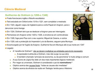 Guilherme de Ockham (c.1288-c.1348)
Frade franciscano inglês e filósofo escolástico
Terá estudado em Oxford entre 1319 e 1321, sem completar o mestrado
Em 1323, alguém viajou de Inglaterra para a corte Papal em Avignon, para o
denunciar como herege
Em 1324, Ockham tem que se deslocar a Avignon para ser interrogado
Permanece em Avignon entre 1324 e 1328, e envolve-se em controvérsias
Em 1328, foge para Pisa com o seu superior, Miguel de Cesena, e outros
Em 1329, sob a protecção do Imperador Luís da Baviera, seguem para Munique
Excomungado por ter fugido de Avignon, Guilherme fica em Munique até à sua morte em 1347
Legado:
A “navalha de Ockham”: não se devem multiplicar as entidades para lá do necessário
A expressão é atribuída a Ockham, mas não surge na sua obra
O também chamado “princípio da economia, ou da parcimónia” é muito antigo e comum
A sua Suma de Lógica faz dele um dos mais importantes lógicos medievais
Por negar os universais, Ockham é considerado o pai do nominalismo *
Céptico acerca das causas finais: “todas as causas são imediatas”
Céptico acerca da eficácia da razão em Teologia: tendia para o fideísmo
Ciência Medieval
2323
 