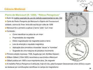 Pierre de Maricourt (fl. 1269), “Petrus Peregrinus”
Autor do melhor exemplo de uso do método experimental no séc. XIII
Carta de Pedro Peregrino de Maricourt a Sigério de Foucaucourt,
soldado, acerca do Íman; terá sido escrita por volta de 1269
Maricourt foi o primeiro a aplicar o termo “pólo” num íman
Conteúdo:
Como identificar os pólos de um íman
Propriedades da magnetite
Efeito magnetizador da magnetite sobre o ferro
Leis da atracção e repulsão magnética
Aplicação dos conceitos a bússolas “secas” e “húmidas”
Sugestão de uma máquina de perpétuo movimento
Primeira edição impressa: 1558, Augsburgo (ed. Achilles Gasser)
William Gilbert (1554-1603) reconhece a sua dívida a Maricourt
Gilbert publica em 1600 a sua importante obra, De magnete
A medalha Petrus Peregrinus é atribuída, hoje em dia, pela European Geosciences Union (EGU) a quem
se destacar por contribuições científicas no campo do magnetismo
Ciência Medieval
2424
 
