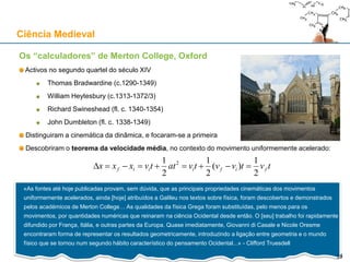 Os “calculadores” de Merton College, Oxford
Activos no segundo quartel do século XIV
Thomas Bradwardine (c.1290-1349)
William Heytesbury (c.1313-1372/3)
Richard Swineshead (fl. c. 1340-1354)
John Dumbleton (fl. c. 1338-1349)
Distinguiram a cinemática da dinâmica, e focaram-se a primeira
Descobriram o teorema da velocidade média, no contexto do movimento uniformemente acelerado:
Ciência Medieval
25
«As fontes até hoje publicadas provam, sem dúvida, que as principais propriedades cinemáticas dos movimentos
uniformemente acelerados, ainda [hoje] atribuídos a Galileu nos textos sobre física, foram descobertos e demonstrados
pelos académicos de Merton College… As qualidades da física Grega foram substituídas, pelo menos para os
movimentos, por quantidades numéricas que reinaram na ciência Ocidental desde então. O [seu] trabalho foi rapidamente
difundido por França, Itália, e outras partes da Europa. Quase imediatamente, Giovanni di Casale e Nicole Oresme
encontraram forma de representar os resultados geometricamente, introduzindo a ligação entre geometria e o mundo
físico que se tornou num segundo hábito característico do pensamento Ocidental...» - Clifford Truesdell
tvtvvtvattvxxx fifiiif
2
1
)(
2
1
2
1 2

25
 