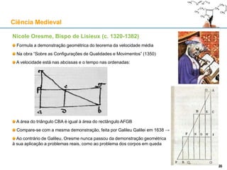 Nicole Oresme, Bispo de Lisieux (c. 1320-1382)
Formula a demonstração geométrica do teorema da velocidade média
Na obra “Sobre as Configurações de Qualidades e Movimentos” (1350)
A velocidade está nas abcissas e o tempo nas ordenadas:
A área do triângulo CBA é igual à área do rectângulo AFGB
Compare-se com a mesma demonstração, feita por Galileu Galilei em 1638 →
Ao contrário de Galileu, Oresme nunca passou da demonstração geométrica
à sua aplicação a problemas reais, como ao problema dos corpos em queda
Ciência Medieval
2626
 