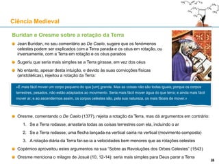Buridan e Oresme sobre a rotação da Terra
Jean Buridan, no seu comentário ao De Caelo, sugere que os fenómenos
celestes podem ser explicados com a Terra parada e os céus em rotação, ou
inversamente, com a Terra em rotação e os céus parados
Sugeriu que seria mais simples se a Terra girasse, em vez dos céus
No entanto, apesar desta intuição, e devido às suas convicções físicas
(aristotélicas), rejeitou a rotação da Terra:
Oresme, comentando o De Caelo (1377), rejeita a rotação da Terra, mas dá argumentos em contrário:
1. Se a Terra rodasse, arrastaria todas as coisas terrestres com ela, incluindo o ar
2. Se a Terra rodasse, uma flecha lançada na vertical cairia na vertical (movimento composto)
3. A rotação diária da Terra far-se-ia a velocidades bem menores que as rotações celestes
Copérnico aproveitou estes argumentos na sua “Sobre as Revoluções dos Orbes Celestes” (1543)
Oresme menciona o milagre de Josué (10, 12-14): seria mais simples para Deus parar a Terra
Ciência Medieval
28
«É mais fácil mover um corpo pequeno do que [um] grande. Mas as coisas não são todas iguais, porque os corpos
terrestres, pesados, não estão adaptados ao movimento. Seria mais fácil mover água do que terra; e ainda mais fácil
mover ar; e ao ascendermos assim, os corpos celestes são, pela sua natureza, os mais fáceis de mover.»
28
 