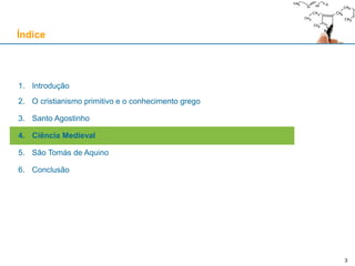 3
1. Introdução
2. O cristianismo primitivo e o conhecimento grego
3. Santo Agostinho
4. Ciência Medieval
5. São Tomás de Aquino
6. Conclusão
Índice
3
 
