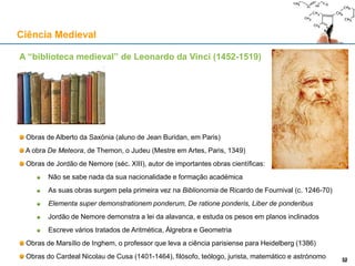 A “biblioteca medieval” de Leonardo da Vinci (1452-1519)
Obras de Alberto da Saxónia (aluno de Jean Buridan, em Paris)
A obra De Meteora, de Themon, o Judeu (Mestre em Artes, Paris, 1349)
Obras de Jordão de Nemore (séc. XIII), autor de importantes obras científicas:
Não se sabe nada da sua nacionalidade e formação académica
As suas obras surgem pela primeira vez na Biblionomia de Ricardo de Fournival (c. 1246-70)
Elementa super demonstrationem ponderum, De ratione ponderis, Liber de ponderibus
Jordão de Nemore demonstra a lei da alavanca, e estuda os pesos em planos inclinados
Escreve vários tratados de Aritmética, Álgrebra e Geometria
Obras de Marsílio de Inghem, o professor que leva a ciência parisiense para Heidelberg (1386)
Obras do Cardeal Nicolau de Cusa (1401-1464), filósofo, teólogo, jurista, matemático e astrónomo
Ciência Medieval
3232
 