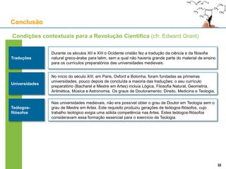 Conclusão
Traduções
Durante os séculos XII e XIII o Ocidente cristão fez a tradução da ciência e da filosofia
natural greco-árabe para latim, sem a qual não haveria grande parte do material de ensino
para os currículos preparatórios das universidades medievais.
Condições contextuais para a Revolução Científica (cfr. Edward Grant)
No início do século XIII, em Paris, Oxford e Bolonha, foram fundadas as primeiras
universidades, pouco depois de concluída a maioria das traduções; o seu currículo
preparatório (Bacharel e Mestre em Artes) incluía Lógica, Filosofia Natural, Geometria,
Aritmética, Música e Astronomia. Os graus de Doutoramento: Direito, Medicina e Teologia.
Universidades
Nas universidades medievais, não era possível obter o grau de Doutor em Teologia sem o
grau de Mestre em Artes. Este requisito produziu gerações de teólogos-filósofos, cujo
trabalho teológico exigia uma sólida competência nas Artes. Estes teólogos-filósofos
consideravam essa formação essencial para o exercício da Teologia.
Teólogos-
filósofos
3333
 