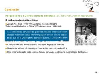 Conclusão
35
Porque falhou a Ciência noutras culturas? (cfr. Toby Huff, Joseph Needham)
O problema da ciência chinesa
Joseph Needham (1900-1995), autor da monumental obra
“Science and Civilization in China” (27 volumes, entre 1954-2008)
A história da China medieval atesta uma série de proezas técnicas
No entanto, a China não conseguiu desenvolver uma cultura científica
Uma importante razão pode estar na falta de convicção teológica na racionalidade do Cosmos
«(…) não existia a convicção de que seres pessoais e racionais seriam
capazes de soletrar, na sua inferior linguagem terrena, o divino código
de leis que ele [o Criador] tinha decretado outrora.» - Joseph Needham
35
 