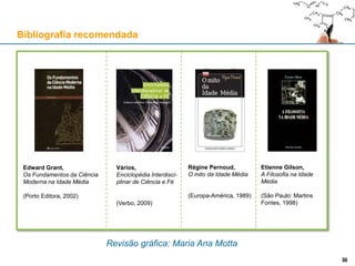 Revisão gráfica: Maria Ana Motta
Bibliografia recomendada
Edward Grant,
Os Fundamentos da Ciência
Moderna na Idade Média
(Porto Editora, 2002)
36
Régine Pernoud,
O mito da Idade Média
(Europa-América, 1989)
Etienne Gilson,
A Filosofia na Idade
Média
(São Paulo: Martins
Fontes, 1998)
Vários,
Enciclopédia Interdisci-
plinar de Ciência e Fé
(Verbo, 2009)
36
 