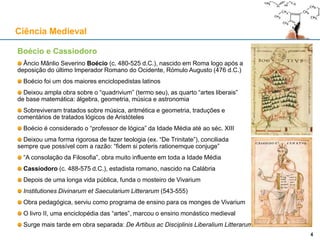 Boécio e Cassiodoro
Âncio Mânlio Severino Boécio (c. 480-525 d.C.), nascido em Roma logo após a
deposição do último Imperador Romano do Ocidente, Rómulo Augusto (476 d.C.)
Boécio foi um dos maiores enciclopedistas latinos
Deixou ampla obra sobre o “quadrivium” (termo seu), as quarto “artes liberais”
de base matemática: álgebra, geometria, música e astronomia
Sobreviveram tratados sobre música, aritmética e geometria, traduções e
comentários de tratados lógicos de Aristóteles
Boécio é considerado o “professor de lógica” da Idade Média até ao séc. XIII
Deixou uma forma rigorosa de fazer teologia (ex. “De Trinitate”), conciliada
sempre que possível com a razão: “fidem si poteris rationemque conjuge”
“A consolação da Filosofia”, obra muito influente em toda a Idade Média
Cassiodoro (c. 488-575 d.C.), estadista romano, nascido na Calábria
Depois de uma longa vida pública, funda o mosteiro de Vivarium
Institutiones Divinarum et Saecularium Litterarum (543-555)
Obra pedagógica, serviu como programa de ensino para os monges de Vivarium
O livro II, uma enciclopédia das “artes”, marcou o ensino monástico medieval
Surge mais tarde em obra separada: De Artibus ac Disciplinis Liberalium Litterarum
Ciência Medieval
44
 