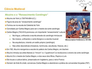 Alcuíno e o “Renascimento Carolíngio”
Alcuíno de York (c.730/740-804 d.C.)
Figura de proa do “renascimento carolíngio”
Formou-se na escola da Catedral de York
Convidado por Carlos Magno para ser o mestre da corte carolíngia
Carlos Magno (742-814) promoveu um importante “renascimento” cultural:
Na língua, unificando a escrita através do carolíngio minúsculo
Na música, unificando o canto litúrgico e a escrita musical
Na arquitectura, criando um estilo próprio (carolíngio)
Nas artes decorativas (mosaicos, iluminuras, esculturas, frescos, etc.)
Em 782, Alcuíno reorganiza a escola do palácio de Carlos Magno, em Aachen
Alcuíno introduz as artes liberais (o “trivium” e o “quadrivium”) e revoluciona o ensino da corte carolíngia
Alcuíno foi o mestre de Carlos Magno, e dos seus dois filhos, Pepino e Luís
Ele trouxe a cultura latina, preservada em Inglaterra, para o reino Franco
Homem de forte fé cristã, convenceu Carlos Magno a abandonar a prática de conversões forçadas (797)
Ciência Medieval
7
Manuscriptum Fuldense (c. 831/40)
7
 