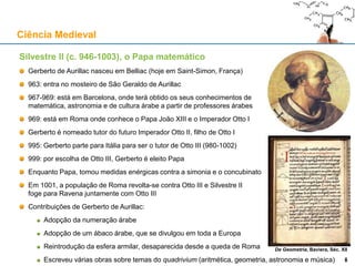 Silvestre II (c. 946-1003), o Papa matemático
Gerberto de Aurillac nasceu em Belliac (hoje em Saint-Simon, França)
963: entra no mosteiro de São Geraldo de Aurillac
967-969: está em Barcelona, onde terá obtido os seus conhecimentos de
matemática, astronomia e de cultura árabe a partir de professores árabes
969: está em Roma onde conhece o Papa João XIII e o Imperador Otto I
Gerberto é nomeado tutor do futuro Imperador Otto II, filho de Otto I
995: Gerberto parte para Itália para ser o tutor de Otto III (980-1002)
999: por escolha de Otto III, Gerberto é eleito Papa
Enquanto Papa, tomou medidas enérgicas contra a simonia e o concubinato
Em 1001, a população de Roma revolta-se contra Otto III e Silvestre II
foge para Ravena juntamente com Otto III
Contribuições de Gerberto de Aurillac:
Adopção da numeração árabe
Adopção de um ábaco árabe, que se divulgou em toda a Europa
Reintrodução da esfera armilar, desaparecida desde a queda de Roma
Escreveu várias obras sobre temas do quadrivium (aritmética, geometria, astronomia e música)
Ciência Medieval
8
De Geometria, Baviera, Séc. XII
8
 