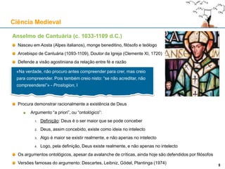 Anselmo de Cantuária (c. 1033-1109 d.C.)
Nasceu em Aosta (Alpes italianos), monge beneditino, filósofo e teólogo
Arcebispo de Cantuária (1093-1109), Doutor da Igreja (Clemente XI, 1720)
Defende a visão agostiniana da relação entre fé e razão
Procura demonstrar racionalmente a existência de Deus
Argumento “a priori”, ou “ontológico”:
1. Definição: Deus é o ser maior que se pode conceber
2. Deus, assim concebido, existe como ideia no intelecto
3. Algo é maior se existir realmente, e não apenas no intelecto
4. Logo, pela definição, Deus existe realmente, e não apenas no intelecto
Os argumentos ontológicos, apesar da avalanche de críticas, ainda hoje são defendidos por filósofos
Versões famosas do argumento: Descartes, Leibniz, Gödel, Plantinga (1974)
Ciência Medieval
9
«Na verdade, não procuro antes compreender para crer, mas creio
para compreender. Pois também creio nisto: “se não acreditar, não
compreenderei”» - Proslogion, I
9
 