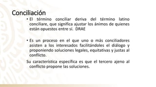 Conciliación
• El término conciliar deriva del término latino
conciliare, que significa ajustar los ánimos de quienes
están opuestos entre sí. DRAE
• Es un proceso en el que uno o más conciliadores
asisten a los interesados facilitándoles el diálogo y
proponiendo soluciones legales, equitativas y justas al
conflicto.
Su característica específica es que el tercero ajeno al
conflicto propone las soluciones.
 