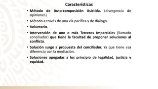 Características
• Método de Auto-composición Asistida. (divergencia de
opiniones)
• Método a través de una vía pacífica y de diálogo.
• Voluntario.
• Intervención de uno o más Terceros Imparciales (llamado
conciliador) que tiene la facultad de proponer soluciones al
conflicto.
• Solución surge a propuesta del conciliador. Ya que tiene esa
diferencia con la mediación.
• Soluciones apegadas a los principio de legalidad, justicia y
equidad.
 