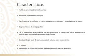 Características
• Facilita la comunicación entre las partes
• Resolución pacifica de los conflictos
• Clarificación de los conflictos en cuanto a las posiciones, intereses y necesidades de las partes.
• Despresurización de la carga judicial
• Dar la oportunidad a la partes de ser protagonistas en la construcción de las alternativas de
solución a sus controversias y no meros espectadores.
• Construcción por parte de los mediados de la solución a sus desavenencias
• Es flexible
• Intervención de un Tercero (llamado mediador) Imparcial, Neutral (Alterutral)
 