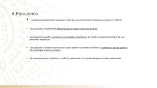 4.Posiciones
• Las posiciones representan la postura inicial que más comúnmente adoptan las partes en conflicto.
• Las posiciones simplemente definen lo que las partes creen que quieren.
• Las posiciones tienden a centrarse en resultados específicos y así limitan la resolución al logro de esas
peticiones específicas.
• Las posiciones no dejan mucho espacio para explorar y resolver problemas: se obtiene lo que se quiere o
no se consigue lo que uno quiere.
• Es muy importante, al analizar el conflicto, determinar si las partes adoptan actitudes posicionales.
 