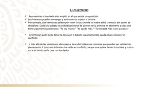 5. LOS INTERESES
✓ Representan el contexto más amplio en el que existe una posición.
✓ Los intereses pueden converger y están menos sujetos a debate.
✓ Por ejemplo, dos hermanas pelean por tener la taza donde su madre echó la mezcla del pastel de
chocolate. Cada una adopta la actitud posicional de querer ser la primera en obtenerla y cada una
tiene argumentos poderosos: "Yo soy mayor." "Yo ayudo más." "Tú tomaste más la vez pasada.«
✓ Determinar quién debe tener la posesión o debatir los argumentos ayuda poco a resolver el
conflicto.
✓ Ir más allá de las posiciones, abre paso a descubrir intereses comunes que pueden ser satisfechos
plenamente. Y quizá sus intereses no estén en conflicto, ya que una quiere lamer la cuchara y la otra
sacar el batido de la taza con los dedos.
 
