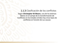 1.1.3 Clasificación de los conflictos
Según Christopher W.Moore, uno de los teóricos
lideres en el campo de la transformación de
Conﬂictos en los Estados Unidos hay cinco tipos de
conflictos en función de sus causas:
 