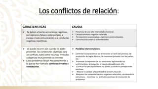 Los conflictos de relación:
CARACTERISTICAS CAUSAS
➢ Se deben a fuertes emociones negativas,
percepciones falsas o estereotipos, a
escasa o nula comunicación, o a conductas
negativas repetitivas.
➢ Presencia de una alta intensidad emocional.
➢ Comportamiento negativo reiterado
➢ Percepciones equivocadas u opiniones estereotipadas.
➢ Comunicación pobre o malentendidos
➢ se puede incurrir aún cuando no estén
presentes las condiciones objetivas para
un conflicto, tales como recursos limitados
u objetivos mutuamente excluyentes
➢ Estos problemas llevan frecuentemente a
lo que se han llamado conflictos irreales o
innecesarios
➢ Posibles intervenciones:
➢ Controlar la expresión de las emociones a través del proceso, de
aceptación de reglas básicas, de reuniones privadas con las partes,
etc. –
➢ Promover la expresión de las emociones legitimando los
sentimientos y proveyendo el cauce adecuado para ello.
➢ Clarificar las percepciones de las partes y construir percepciones
positivas.
➢ Mejorar la calidad y la cantidad de la comunicación.
➢ Bloquear los comportamientos negativos reiterados, cambiando la
estructura. - Incentivar las actitudes positivas de resolución de
problemas.
 