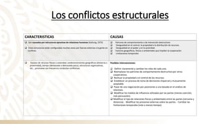 Los conflictos estructurales
CARACTERISTICAS CAUSAS
❑ Son causados por estructuras opresivas de relaciones humanas (Galtung, 1975)
❑ Estas estructuras están configuradas muchas veces por fuerzas externas a la gente en
conflicto.
❑ Patrones de comportamiento o de interacción destructivos
❑ Desigualdad en el control, la propiedad o la distribución de recursos.
❑ Desigualdad en el poder y en la autoridad.
❑ Factores geográficos, físicos o ambientales que impiden la cooperación.
❑ Limitaciones temporales
❑ Escasez de recursos físicos o autoridad, condicionamientos geográficos (distancia o
proximidad), tiempo (demasiado o demasiado poco), estructuras organizativas,
etc...,promueve con frecuencia conductas conflictivas.
Posibles intervenciones:
❑ Definir claramente y cambiar los roles de cada uno.
❑ Reemplazar los patrones de comportamiento destructivo por otros
cooperativos.
❑ Resituar la propiedad o el control de los recursos.
❑ Establecer un proceso de toma de decisiones imparcial y mutuamente
aceptable.
❑ Pasar de una negociación por posiciones a una basada en el análisis de
intereses.
❑ Modificar los medios de influencia utilizados por las partes (menos coerción,
más persuasión).
❑ Modificar el tipo de relaciones físicas y ambientales entre las partes (cercanía y
distancia). - Modificar las presiones externas sobre las partes. - Cambiar las
limitaciones temporales (más o menos tiempo).
 