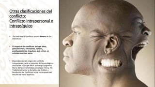 Otras clasificaciones del
conflicto:
Conflicto intrapersonal o
intrapsíquico
• En este nivel el conflicto ocurre dentro de los
individuos.
• El origen de los conflictos incluye ideas,
pensamientos, emociones, valores,
predisposiciones, impulsos, que entran en
colisión unos con otros.
• Dependiendo del origen del conflicto
intrapsíquico, será un dominio de la psicología u
otro quien se ocupe de él: psicología cognitiva,
teoría de la personalidad, psicología clínica, etc.
Tradicionalmente la disciplina de Análisis y
Resolución de Conflictos no se ha ocupado del
estudio de estos aspectos.
 