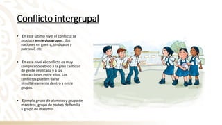 Conflicto intergrupal
• En éste último nivel el conflicto se
produce entre dos grupos: dos
naciones en guerra, sindicatos y
patronal, etc.
• En este nivel el conflicto es muy
complicado debido a la gran cantidad
de gente implicada y a las
interacciones entre ellos. Los
conflictos pueden darse
simultáneamente dentro y entre
grupos.
• Ejemplo grupo de alumnos y grupo de
maestros, grupo de padres de familia
y grupo de maestros.
 