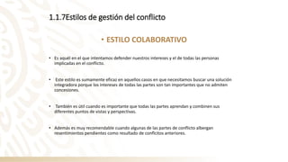 1.1.7Estilos de gestión del conflicto
• ESTILO COLABORATIVO
• Es aquél en el que intentamos defender nuestros intereses y el de todas las personas
implicadas en el conflicto.
• Este estilo es sumamente eficaz en aquellos casos en que necesitamos buscar una solución
integradora porque los intereses de todas las partes son tan importantes que no admiten
concesiones.
• También es útil cuando es importante que todas las partes aprendan y combinen sus
diferentes puntos de vistas y perspectivas.
• Además es muy recomendable cuando algunas de las partes de conflicto albergan
resentimientos pendientes como resultado de conflcitos anteriores.
 