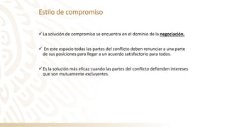 Estilo de compromiso
✓La solución de compromiso se encuentra en el dominio de la negociación.
✓ En este espacio todas las partes del conflicto deben renunciar a una parte
de sus posiciones para llegar a un acuerdo satisfactorio para todos.
✓Es la solución más eficaz cuando las partes del conflicto defienden intereses
que son mutuamente excluyentes.
 