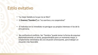 Estilo evitativo
• “La mejor batalla es la que no se libra”.
• El Evasivo (“Sombra”) es “no asertivo y no cooperativo”
• El individuo en lo inmediato no persigue sus propios intereses ni los de la
otra persona.
• No confronta el conflicto. Ser “Sombra ”puede tomar la forma de esquivar
diplomáticamente un tema, posponiéndolo para un momento mejor, o
simplemente retirándose de una situación amenazante, para trabajar un
situación más favorable
 