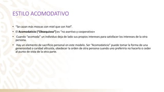 ESTILO ACOMODATIVO
• “Se cazan más moscas con miel que con hiel”.
• El Acomodaticio (“Obsequioso”) es “no asertivo y cooperativo»
• Cuando “acomoda” un individuo deja de lado sus propios intereses para satisfacer los intereses de la otra
persona.
• Hay un elemento de sacrificio personal en este modelo. Ser “Acomodaticio” puede tomar la forma de una
generosidad o caridad altruista, obedecer la orden de otra persona cuando uno preferiría no hacerlo o ceder
al punto de vista de la otra parte.
 