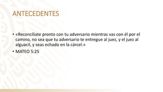 ANTECEDENTES
• «Reconcíliate pronto con tu adversario mientras vas con él por el
camino, no sea que tu adversario te entregue al juez, y el juez al
alguacil, y seas echado en la cárcel.»
• MATEO 5:25
 