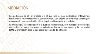 MEDIACIÓN
La mediación es el al proceso en el que uno o más mediadores intervienen
facilitando a los interesados la comunicación, con objeto de que ellos construyan
un convenio que de solución plena, legal y satisfactoria al conflicto.
La mediación, la conciliación y la Justicia Restaurativa, son métodos de solución
de conflictos que promueven las relaciones humanas armónicas y la paz social
(LMC y promoción para la paz social del Estado de México)
 
