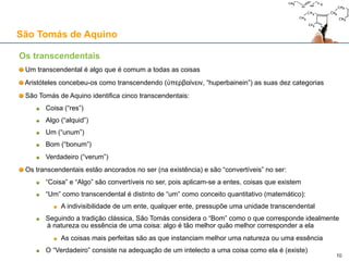 Ontologia (De principiis naturae, Capítulo III)
Causa material e causa formal
“(…) são três os princípios da realidade natural: a matéria, a forma e a privação. Mas estes três princípios
não são suficientes para a geração.”
Para Aristóteles e São Tomás, a matéria e a forma são causas, mas a privação não o é
Causa eficiente
“De facto, o que existe em potência não pode por si mesmo passar a acto, tal como o cobre que existe em potência
para ser estátua não se faz por si mesmo estátua, mas precisa de um operador para que a forma da estátua saia
da potência ao acto.”
“Também a forma não pode por si mesma passar da potência ao acto (falo da forma do objecto gerado, da forma
que é ponto de chegada da geração), pois a forma só existe no ser do objecto produzido. (…) Importa, portanto,
que para além da matéria e da forma, haja algum princípio activo. É o que se chama causa eficiente, ou motora, ou
agente, ou de onde surge o princípio do movimento.”
Causa final
“E porque, na palavra de Aristóteles no segundo livro da Metafísica, tudo o que age só age em vista de alguma
coisa, importa que exista um quarto princípio, entendido pelo operador, e este chama-se fim. Advirta-se que,
embora todo o agente, tanto natural como voluntário, tenda a um fim, não se segue, todavia, que todo o agente
conheça o fim ou sobre ele delibere.”
Causas intrínsecas e extrínsecas
“(…) Aristóteles, no livro da Física, estabelece a existência de quatro causas e três princípios. (…) A matéria e a
forma são consideradas intrínsecas, por serem partes constitutivas de uma coisa; a causa eficiente e a causa
final são chamadas extrínsecas, porque são externas ao objecto produzido. Mas por princípios considera só as
causas intrínsecas. Não se nomeia entre as causas a privação, por ser princípio acidental, como foi dito.”
São Tomás de Aquino
10
 