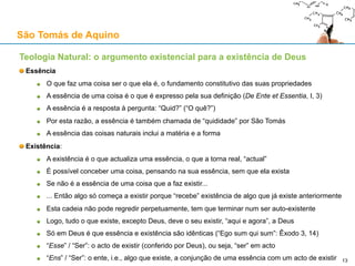 São Tomás de Aquino
Contra o Princípio da Causalidade: o argumento de David Hume
David Hume, “Treatise of Human Nature”, Livro I, Parte III, Secção III
1. Tudo o que é distinguível pode ser concebido como sendo separável
2. Causa e efeito são distinguíveis
3. Logo, a causa e o efeito podem ser concebidos como sendo separados um do outro
4. Tudo o que é concebível é possível na realidade
5. Logo, a causa e o efeito podem ser separados um do outro na realidade
O que está errado neste argumento?
O ponto 2 é pacífico, mas os pontos 1 e 4 são altamente problemáticos
Hume confunde conceitos mentais (“concebível”) com imagens mentais (“imaginável”)
Os conceitos são universais abstractos e objectivos (“triângulo”, “metal alcalino”, “coelho”, “causa”)
As imagens são entidades mentais concretas e subjectivas (S. Tomás chama-as de “fantasmas”)
É possível imaginar um efeito separado da sua causa
Mas não é possível conceber um efeito sem causa
É possível imaginar um coelho sem imaginar que tenha pais
Mas não é possível conceber que um coelho possa existir sem ter pais
13
 