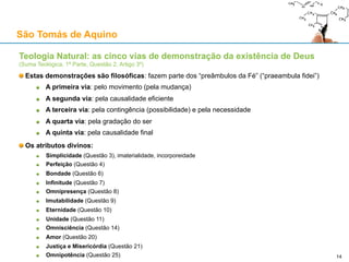 São Tomás de Aquino
Contra o Princípio da Causalidade: o argumento de David Hume
É então possível que exista um efeito sem causa?
Determinar o que é possível implica uma rigorosa análise conceptual, e não apenas usar a imaginação
Hume supõe que uma distinção real entre duas coisas implica que elas sejam separáveis
Mas isso é falso: conceber A sem conceber B não implica:
Que A possa existir sem B existir
Que A seja separável de B
Um exemplo (adaptado de Feser):
É possível conceber um triângulo sem ao mesmo tempo conceber que a soma dos seus ângulos
internos é de 180 graus (como acontece com uma pessoa sem conhecimentos matemáticos)
Todavia, não existem triângulos cujos ângulos internos não somem 180 graus
Outro exemplo (retirado de Reichenbach):
O lado côncavo de uma taça é distinto do seu lado convexo
Todavia, o lado côncavo da taça não pode existir sem o lado convexo
Todavia, o lado côncavo da taça não é separável do lado convexo
14
 