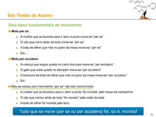 São Tomás de Aquino
Contra o Princípio da Causalidade: o argumento de Bertrand Russell
Russell, “On the Notion of Cause”, 1913
A Física descreve o mundo através de equações diferenciais sem referência a causas
“Nos movimentos de corpos mutuamente gravitantes não há nada que possa ser chamado uma
causa, e nada que possa ser chamado um efeito; há meramente uma fórmula”
A relação causa-efeito é temporalmente assimétrica e as equações do movimento são simétricas
Logo, o conceito de causa deve ser eliminado do vocabulário filosófico
O que está errado neste argumento?
A Física não nos dá uma descrição exaustiva da realidade: é um exercício de abstracção
Se a ausência de causas e efeitos das equações servisse para provar que elas não existem,
então teríamos que rejeitar conceitos científicos tais como: evento, lei, explicação, prova, etc.
A Física recorre a noções causais (p.ex.: a gravidade causa a atracção de corpos com massa)
A causa imediata de um efeito é simultânea com ele:
A mesa é a causa de o prato não cair ao chão sob o efeito da gravidade, e em cada
momento, a causa e o efeito imediato são simultâneos
Quando uma pedra estilhaça um vidro, a pedra é a causa, e o vidro estilhaçado é o efeito, e
no entanto, a pedra a pressionar o vidro (causa) e este a ceder fragmentando-se (efeito)
são as duas “faces” do mesmo evento temporal
15
 