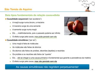 São Tomás de Aquino
Contra o Princípio da Causalidade: a objecção baseada na lei da inércia
“it seems that Newton’s law wrecks the argument of the First Way.” – Anthony Kenny
Do PC, deduzimos T1: “Tudo o que é mudado é mudado por algo de distinto”
Trata-se da primeira premissa da primeira “via” tomista para demonstrar a existência de Deus
Primeira Lei de Newton (“Philosophiæ Naturalis Principia Mathematica”, p. 13):
“Corpus omne perseverare in statu suo quiescendi vel movendi uniformiter in directum, nisi
quatenus illud a viribus impressis cogitur statum suum mutare”
“Todos os corpos perseveram no seu estado de repouso ou de movimento uniforme rectilíneo,
excepto na medida em que sejam forçados a mudar o seu estado devido a uma força impressa”
1. Não existe contradição formal entre T1 e a Primeira Lei de Newton
A Primeira Lei apenas diz o que fará qualquer corpo não sujeito a “forças impressas”
Poderia existir um “agente motor” (fora da realidade física) que garantisse a Primeira Lei
2. Falácia de equivocação no conceito de “movimento”
“Movimento” (mudança) em contexto ontológico (filosófico), ou seja, qualquer tipo de mudança
“Movimento” em contexto físico (quantitativo), ou seja, movimento local (mudança de posição)
16
 