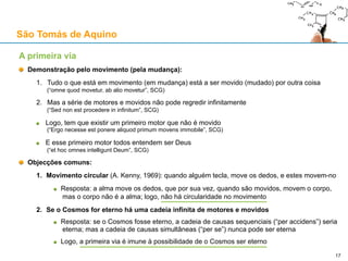 São Tomás de Aquino
Contra o Princípio da Causalidade: a objecção da lei newtoniana da inércia
3. O movimento rectilíneo uniforme (MRU) e o “estado de repouso” como “estados”
Em Física, podemos definir “repouso” como caso particular de “movimento a velocidade zero”
Sendo assim, um corpo em MRU e um corpo parado estão apenas em “estados diferentes”
Estes “estados” representam uma certa “ausência de mudança” (do grego “stásis”, στάσις)
Em ambos os casos, a velocidade é constante (v=0 para o corpo parado)
A Primeira Lei afirma então que a velocidade de um corpo em MRU só mudará pela via de uma
ou mais “forças impressas” (ao corpo)
Formulada desta forma, a Primeira Lei pressupõe a tese T1
4. Movimento natural em Aristóteles
São Tomás de Aquino defende a física aristotélica
Movimento natural: quando um corpo se move para o seu estado natural
Movimento forçado (“contra-natura”): quando um corpo é movido de forma artificial
São Tomás defende a necessidade de um “motor” conjugado com o corpo em movimento forçado
Mas quando o corpo se move naturalmente, não há necessidade de “motores” conjugados
Assim, a lei da inércia é semelhante ao movimento natural gravítico em Aristóteles
17
 