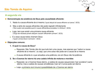 São Tomás de Aquino
Contra o Princípio da Causalidade: a objecção da lei newtoniana da inércia
Como conciliar então a Primeira Lei de Newton com a tese T1?
Ou o MRU constitui real mudança
A deslocação de um corpo de A para B constitui o actualizar de uma potência
Essa actualização tem que ser feita por algo já actual
Esse “algo” não pode ser uma força impressa (senão é violada a Primeira Lei)
Mas esse “algo” pode ser uma causa metafísica necessária (p.ex., um anjo, ou Deus)
A Primeira Lei seria garantida por uma causa necessária (incorruptível, perpétua)
Teríamos, como “bónus”, uma explicação metafísica para este tipo de regularidade física
Desta forma, a Primeira Lei de Newton seria compatível com a tese T1
Ou o MRU não constitui real mudança
Se o MRU é, realmente, um “estado” sem mudança real, então o problema desaparece
Então, a Primeira Lei de Newton é conciliável com a tese T1
E se a mudança for uma ilusão? (interpretação realista do espaço de Minkowski – “universo bloco”)
Mas há mudança, pelo menos, na consciência humana!
O conceito de “universo bloco” não é consistente: tempo e espaço não são análogos
Problema para o conhecimento científico: omo representar um silogismo no “universo bloco”?
18
 