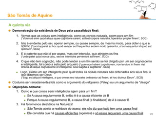 São Tomás de Aquino
Contra o Princípio da Causalidade: objecções baseadas na mecânica quântica
Respostas genéricas a qualquer objecção
R1: Pode-se optar por uma interpretação instrumentalista da mecânica quântica (anti-realista)
R2: O facto de as descrições matemáticas de um sistema quântico deixarem de fora explicações
causais não implica que elas não existam (a ausência de evidência não é evidência de ausência)
R3: Há aspectos da mecânica quântica que se assemelham à teoria aristotélica de acto/potência:
21
1) «One might perhaps call it an objective tendency or possibility, a “potentia” in the sense of Aristotelian
philosophy. In fact, I believe that the language actually used by physicists when they speak about
atomic events produces in their minds similar notions as the concept of “potentia”. So the physicists
have gradually become accustomed to considering the electronic orbits, etc., not as reality but rather as
a kind of “potentia”.»
2) «The probability wave of Bohr, Kramers, Slater... was a quantitative version of the old concept of
“potentia” in Aristotelian philosophy. It introduced something standing in the middle between the idea of
an event and the actual event, a strange kind of physical reality just in the middle between possibility
and reality.»
- Werner Heisenberg, “Physics and Philosophy”, 1958
 