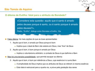 O Princípio da Razão Suficiente (PRS)
PRS: qualquer coisa existente tem uma explicação (razão suficiente) para existir:
Ou noutra coisa diferente e já existente
Ou em si mesma:
Essa coisa existe obrigatoriamente
Essa coisa não pode não existir
Essa coisa não pode ser diferente do que é
23
São Tomás de Aquino
«Há uma razão suficiente, ou uma explicação
adequada, necessária e objectiva, para o ser do
que quer que exista e para todos os atributos
desse ser» - Bernard Wuellner
 