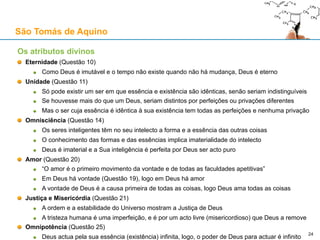 O Princípio da Razão Suficiente (PRS) e o Princípio da Causalidade (PC)
PRS: epistémico, ou seja, no contexto do conhecimento humano
PC: ontológico, ou seja, no contexto da realidade “extra-mental”
O PRS subjaz a toda a Ciência, porque o objectivo da Ciência é o de procurar
conhecer as razões dos fenómenos físicos: os cientistas assumem que o PRS é
verdadeiro e universal a todo o momento
O PRS pode ser rejeitado com base numa filosofia instrumentalista da Ciência
A empreitada científica não teria o objectivo de conhecer a realidade física
Serviria apenas para fazer previsões e aplicações tecnológicas
PRS => PC
Se o PRS for verdadeiro, o PC também é verdadeiro
?
Por isso, é inconsistente aceitar o PRS em Ciência e usar argumentos
científicos para tentar negar o PC 24
São Tomás de Aquino
 