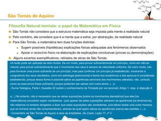 São Tomás de Aquino
Teologia Natural: o argumento existencial para a existência de Deus
O "argumento existencial"
1. É possível conceber uma coisa, pensando na sua essência, sem que ela exista
2. Se não é a essência de uma coisa que a faz existir...
3. ... Então algo só começa a existir porque “recebe” existência de algo que já existe anteriormente
4. Esta cadeia não pode regredir perpetuamente, tem que terminar num ser auto-existente
5. Logo, tudo o que existe, excepto Deus, deve o seu existir, “aqui e agora”, a Deus
O argumento existencial está relacionado com a Segunda Via (ver adiante)
Só em Deus é que essência e existência são idênticas (“Ego sum qui sum”: Êxodo 3, 14)
“Esse” / “Ser”: o acto de existir (conferido por Deus), ou seja, “ser” em acto
“Ens” / “Ser”: o ente, i.e., algo que existe, a conjunção de uma essência com um acto de existir
26
 