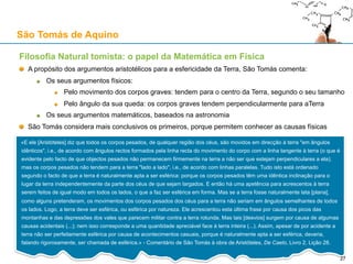 Teologia Natural: as cinco vias de demonstração da existência de Deus
(Suma Teológica, 1ª Parte, Questão 2, Artigo 3º; Suma contra os Gentios, Livro I, Capítulo 13)
Estas demonstrações são filosóficas: fazem parte dos “preâmbulos da Fé” (“praeambula fidei”)
A primeira via: pelo movimento (pela mudança)
A segunda via: pela causalidade eficiente
A terceira via: pela contingência (possibilidade) e pela necessidade
A quarta via: pela gradação do ser
A quinta via: pela causalidade final
Os atributos divinos:
Simplicidade (Questão 3), imaterialidade, incorporeidade
Perfeição (Questão 4)
Bondade (Questão 6)
Infinitude (Questão 7)
Omnipresença (Questão 8)
Imutabilidade (Questão 9)
Eternidade (Questão 10)
Unidade (Questão 11)
Omnisciência (Questão 14)
Amor (Questão 20)
Justiça e Misericórdia (Questão 21)
Omnipotência (Questão 25)
São Tomás de Aquino
27
 