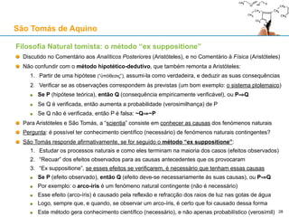 Teologia Natural: as cinco vias de demonstração da existência de Deus
Esquema de William A. Wallace
Quatro Passos (demonstração em silogismo):
1. Existe um dado observável
2. Esse dado é um efeito
3. Esse efeito requer uma causa adequada
4. Logo, essa causa existe
Exemplificados nas Cinco Vias:
1. Movimento
2. Causa eficiente
3. Contingência
4. Graus de perfeição
5. Ordem observável no universo
E terminando num...
1. Primeiro motor imóvel
2. Primeira causa não causada
3. Ser necessário
4. Ser sumamente perfeito
5. Inteligência suprema
São Tomás de Aquino
28
 